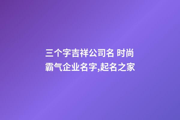 三个字吉祥公司名 时尚霸气企业名字,起名之家-第1张-公司起名-玄机派